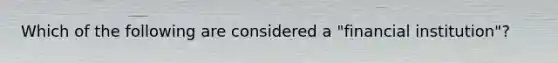 Which of the following are considered a "financial institution"?