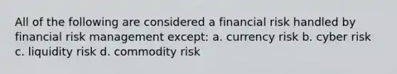 All of the following are considered a financial risk handled by financial risk management except: a. currency risk b. cyber risk c. liquidity risk d. commodity risk