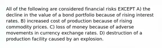 All of the following are considered financial risks EXCEPT A) the decline in the value of a bond portfolio because of rising interest rates. B) increased cost of production because of rising commodity prices. C) loss of money because of adverse movements in currency exchange rates. D) destruction of a production facility caused by an explosion.