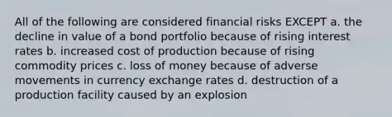 All of the following are considered financial risks EXCEPT a. the decline in value of a bond portfolio because of rising interest rates b. increased cost of production because of rising commodity prices c. loss of money because of adverse movements in currency exchange rates d. destruction of a production facility caused by an explosion