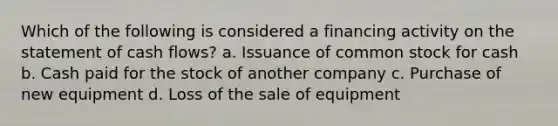 Which of the following is considered a financing activity on the statement of cash flows? a. Issuance of common stock for cash b. Cash paid for the stock of another company c. Purchase of new equipment d. Loss of the sale of equipment