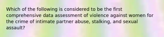 Which of the following is considered to be the first comprehensive data assessment of violence against women for the crime of intimate partner abuse, stalking, and sexual assault?