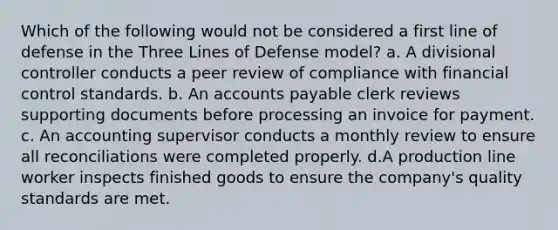 Which of the following would not be considered a first line of defense in the Three Lines of Defense model? a. A divisional controller conducts a peer review of compliance with financial control standards. b. An <a href='https://www.questionai.com/knowledge/kWc3IVgYEK-accounts-payable' class='anchor-knowledge'>accounts payable</a> clerk reviews supporting documents before processing an invoice for payment. c. An accounting supervisor conducts a monthly review to ensure all reconciliations were completed properly. d.A production line worker inspects finished goods to ensure the company's quality standards are met.