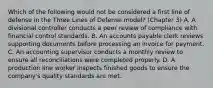 Which of the following would not be considered a first line of defense in the Three Lines of Defense model? (Chapter 3) A. A divisional controller conducts a peer review of compliance with financial control standards. B. An accounts payable clerk reviews supporting documents before processing an invoice for payment. C. An accounting supervisor conducts a monthly review to ensure all reconciliations were completed properly. D. A production line worker inspects finished goods to ensure the company's quality standards are met.