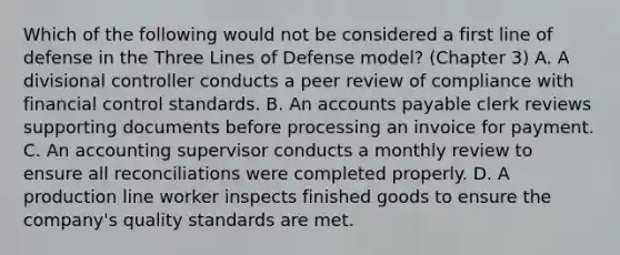 Which of the following would not be considered a first line of defense in the Three Lines of Defense model? (Chapter 3) A. A divisional controller conducts a peer review of compliance with financial control standards. B. An accounts payable clerk reviews supporting documents before processing an invoice for payment. C. An accounting supervisor conducts a monthly review to ensure all reconciliations were completed properly. D. A production line worker inspects finished goods to ensure the company's quality standards are met.