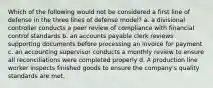 Which of the following would not be considered a first line of defense in the three lines of defense model? a. a divisional controller conducts a peer review of compliance with financial control standards b. an accounts payable clerk reviews supporting documents before processing an invoice for payment c. an accounting supervisor conducts a monthly review to ensure all reconciliations were completed properly d. A production line worker inspects finished goods to ensure the company's quality standards are met.