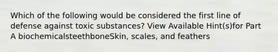 Which of the following would be considered the first line of defense against toxic substances? View Available Hint(s)for Part A biochemicalsteethboneSkin, scales, and feathers