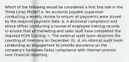 Which of the following would be considered a first line role in the Three Lines Model? a. An accounts payable supervisor conducting a weekly review to ensure all payments were issued by the required payment date. b. A divisional compliance and ethics officer conducting a review of employee training records to ensure that all marketing and sales staff have completed the required FCPA training. c. The external audit team observes the counting of inventory on December 31. d. An internal audit team conducting an engagement to provide assurance on the company's Sarbanes-Oxley compliance with internal controls over financial reporting.