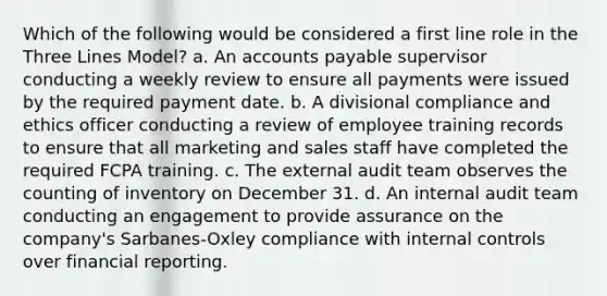 Which of the following would be considered a first line role in the Three Lines Model? a. An accounts payable supervisor conducting a weekly review to ensure all payments were issued by the required payment date. b. A divisional compliance and ethics officer conducting a review of employee training records to ensure that all marketing and sales staff have completed the required FCPA training. c. The external audit team observes the counting of inventory on December 31. d. An internal audit team conducting an engagement to provide assurance on the company's Sarbanes-Oxley compliance with internal controls over financial reporting.