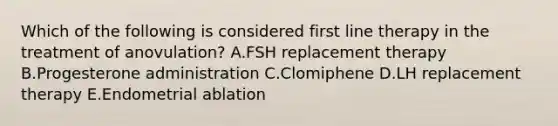 Which of the following is considered first line therapy in the treatment of anovulation? A.FSH replacement therapy B.Progesterone administration C.Clomiphene D.LH replacement therapy E.Endometrial ablation