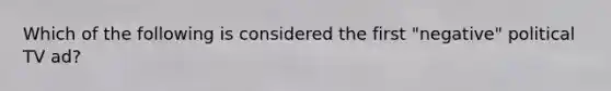 Which of the following is considered the first "negative" political TV ad?