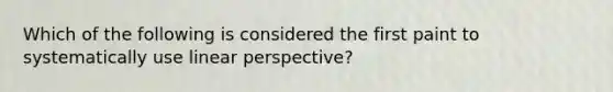 Which of the following is considered the first paint to systematically use linear perspective?