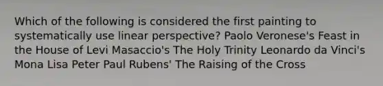 Which of the following is considered the first painting to systematically use linear perspective? Paolo Veronese's Feast in the House of Levi Masaccio's The Holy Trinity Leonardo da Vinci's Mona Lisa Peter Paul Rubens' The Raising of the Cross