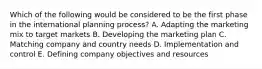 Which of the following would be considered to be the first phase in the international planning process? A. Adapting the marketing mix to target markets B. Developing the marketing plan C. Matching company and country needs D. Implementation and control E. Defining company objectives and resources