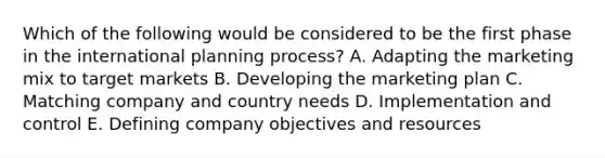 Which of the following would be considered to be the first phase in the international planning process? A. Adapting the marketing mix to target markets B. Developing the marketing plan C. Matching company and country needs D. Implementation and control E. Defining company objectives and resources