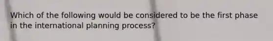 Which of the following would be considered to be the first phase in the international planning process?