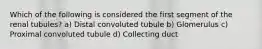 Which of the following is considered the first segment of the renal tubules? a) Distal convoluted tubule b) Glomerulus c) Proximal convoluted tubule d) Collecting duct