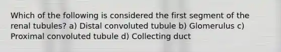 Which of the following is considered the first segment of the renal tubules? a) Distal convoluted tubule b) Glomerulus c) Proximal convoluted tubule d) Collecting duct