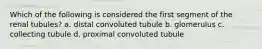 Which of the following is considered the first segment of the renal tubules? a. distal convoluted tubule b. glomerulus c. collecting tubule d. proximal convoluted tubule