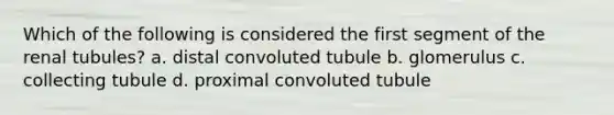 Which of the following is considered the first segment of the renal tubules? a. distal convoluted tubule b. glomerulus c. collecting tubule d. proximal convoluted tubule