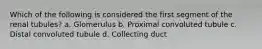 Which of the following is considered the first segment of the renal tubules? a. Glomerulus b. Proximal convoluted tubule c. Distal convoluted tubule d. Collecting duct
