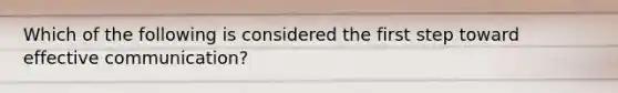 Which of the following is considered the first step toward effective communication?