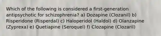 Which of the following is considered a first-generation antipsychotic for schizophrenia? a) Dozapine (Clozanil) b) Risperidone (Risperdal) c) Haloperidol (Haldol) d) Olanzapine (Zyprexa) e) Quetiapine (Seroquel) f) Clozapine (Clozaril)