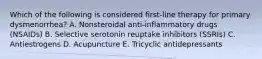 Which of the following is considered first-line therapy for primary dysmenorrhea? A. Nonsteroidal anti-inflammatory drugs (NSAIDs) B. Selective serotonin reuptake inhibitors (SSRIs) C. Antiestrogens D. Acupuncture E. Tricyclic antidepressants