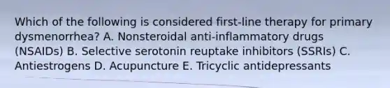 Which of the following is considered first-line therapy for primary dysmenorrhea? A. Nonsteroidal anti-inflammatory drugs (NSAIDs) B. Selective serotonin reuptake inhibitors (SSRIs) C. Antiestrogens D. Acupuncture E. Tricyclic antidepressants