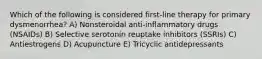 Which of the following is considered first-line therapy for primary dysmenorrhea? A) Nonsteroidal anti-inflammatory drugs (NSAIDs) B) Selective serotonin reuptake inhibitors (SSRIs) C) Antiestrogens D) Acupuncture E) Tricyclic antidepressants