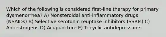 Which of the following is considered first-line therapy for primary dysmenorrhea? A) Nonsteroidal anti-inflammatory drugs (NSAIDs) B) Selective serotonin reuptake inhibitors (SSRIs) C) Antiestrogens D) Acupuncture E) Tricyclic antidepressants