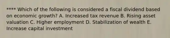 **** Which of the following is considered a fiscal dividend based on economic growth? A. Increased tax revenue B. Rising asset valuation C. Higher employment D. Stabilization of wealth E. Increase capital investment