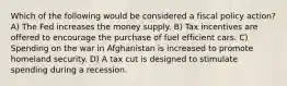 Which of the following would be considered a fiscal policy action? A) The Fed increases the money supply. B) Tax incentives are offered to encourage the purchase of fuel efficient cars. C) Spending on the war in Afghanistan is increased to promote homeland security. D) A tax cut is designed to stimulate spending during a recession.