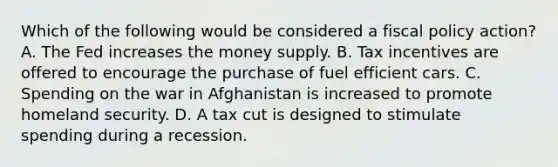 Which of the following would be considered a <a href='https://www.questionai.com/knowledge/kPTgdbKdvz-fiscal-policy' class='anchor-knowledge'>fiscal policy</a> action? A. The Fed increases the money supply. B. Tax incentives are offered to encourage the purchase of fuel efficient cars. C. Spending on the war in Afghanistan is increased to promote homeland security. D. A tax cut is designed to stimulate spending during a recession.