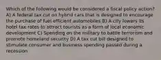 Which of the following would be considered a fiscal policy action? A) A federal tax cut on hybrid cars that is designed to encourage the purchase of fuel efficient automobiles B) A city lowers its hotel tax rates to attract tourists as a form of local economic development C) Spending on the military to battle terrorism and promote homeland security D) A tax cut bill designed to stimulate consumer and business spending passed during a recession