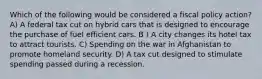 Which of the following would be considered a fiscal policy action? A) A federal tax cut on hybrid cars that is designed to encourage the purchase of fuel efficient cars. B ) A city changes its hotel tax to attract tourists. C) Spending on the war in Afghanistan to promote homeland security. D) A tax cut designed to stimulate spending passed during a recession.