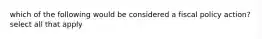 which of the following would be considered a fiscal policy action? select all that apply