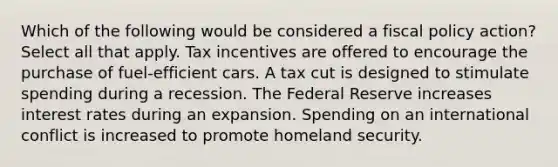 Which of the following would be considered a fiscal policy action? Select all that apply. Tax incentives are offered to encourage the purchase of fuel-efficient cars. A tax cut is designed to stimulate spending during a recession. The Federal Reserve increases interest rates during an expansion. Spending on an international conflict is increased to promote homeland security.