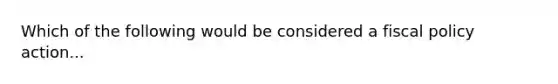 Which of the following would be considered a fiscal policy action...