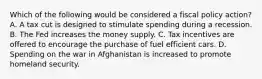 Which of the following would be considered a fiscal policy​ action? A. A tax cut is designed to stimulate spending during a recession. B. The Fed increases the money supply. C. Tax incentives are offered to encourage the purchase of fuel efficient cars. D. Spending on the war in Afghanistan is increased to promote homeland security.