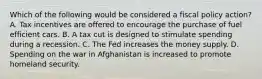 Which of the following would be considered a fiscal policy​ action? A. Tax incentives are offered to encourage the purchase of fuel efficient cars. B. A tax cut is designed to stimulate spending during a recession. C. The Fed increases the money supply. D. Spending on the war in Afghanistan is increased to promote homeland security.