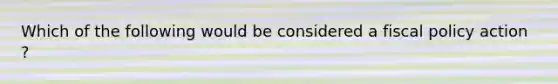 Which of the following would be considered a fiscal policy action ?