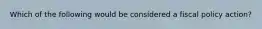 Which of the following would be considered a fiscal policy action?
