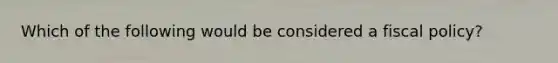 Which of the following would be considered a fiscal policy?