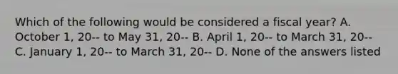 Which of the following would be considered a fiscal year? A. October 1, 20-- to May 31, 20-- B. April 1, 20-- to March 31, 20-- C. January 1, 20-- to March 31, 20-- D. None of the answers listed