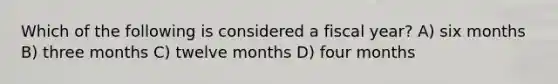 Which of the following is considered a fiscal year? A) six months B) three months C) twelve months D) four months