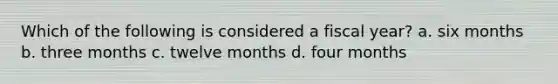 Which of the following is considered a fiscal year? a. six months b. three months c. twelve months d. four months