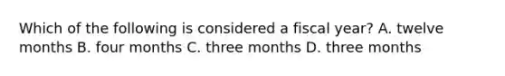 Which of the following is considered a fiscal year? A. twelve months B. four months C. three months D. three months