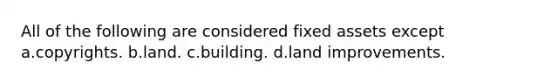 All of the following are considered fixed assets except a.copyrights. b.land. c.building. d.land improvements.