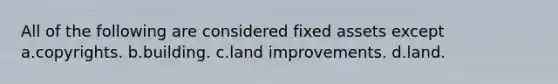 All of the following are considered fixed assets except a.copyrights. b.building. c.land improvements. d.land.